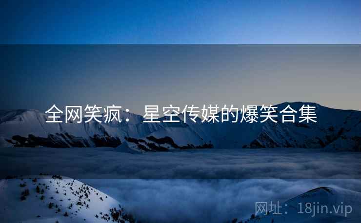 全网笑疯:星空传媒的爆笑合集