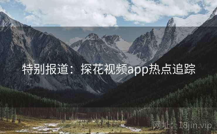 特别报道:探花视频app热点追踪 特别报道:探花视频app热点追踪